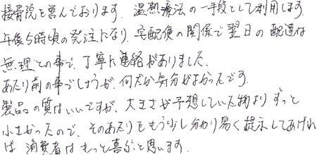 接骨院を営んでおります。温熱療法の一手段として利用します。午後5時頃の発注になり、宅配便の関係で翌日の配達は無理との事で、丁寧に連絡がありました。あたり前の事でしょうが、何だか気分がよかったです。製品の質はいいですが、大きさが予想していた物よりずっと小さかったので、そのあたりをもう少し分かり易く提示してあげれば、消費者はもっと喜ぶと思います。
