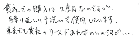貴社での購入は2度目なのですが、繰り返しの手洗いで使用しています。東京でも貴社のリースがあればいいのですが・・・。