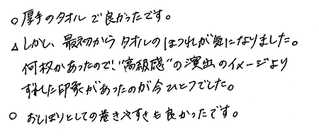 厚手のタオルで良かったです。しかし、最初からタオルのほつれが気になりました。何枚かあったので、“高級感”の演出のイメージよりずれた印象があったのが今ひとつでした。おしぼりとしての巻きやすさも良かったです。